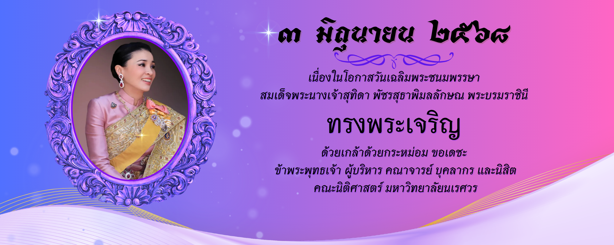 ๓ มิถุนายน ๒๕๖๘ เนื่องในโอกาสวันเฉลิมพระชนมพรรษา สมเด็จพระนางเจ้าสุทิดา พัชรสุธาพิมลลักษณ พระบรมราชินี ทรงพระเจริญ  ด้วยเกล้าด้วยกระหม่อม ข้าพระพุทธเจ้า ผู้บริหาร คณาจารย์ บุคลากร และนิสิต คณะนิติศาสตร์ มหาวิทยาลัยนเรศวร