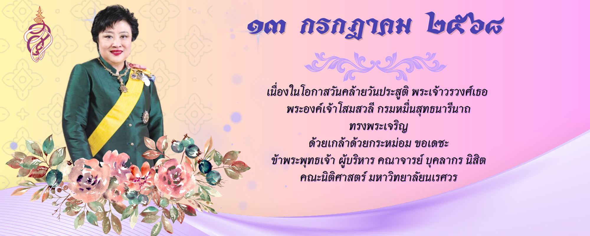 ๑๓ กรกฎาคม ๒๕๖๘ เนื่องในโอกาสวันคล้ายวันประสูติ พระเจ้าวรวงศ์เธอ พระองค์เจ้าโสมสวลี กรมหมื่นสุทธนารีนาถ  ทรงพระเจริญ ด้วยเกล้าด้วยกระหม่อม ขอเดชะ ข้าพระพุทธเจ้า ผู้บริหาร คณาจารย์ บุคลากร นิสิต  คณะนิติศาสตร์ มหาวิทยาลัยนเรศวร